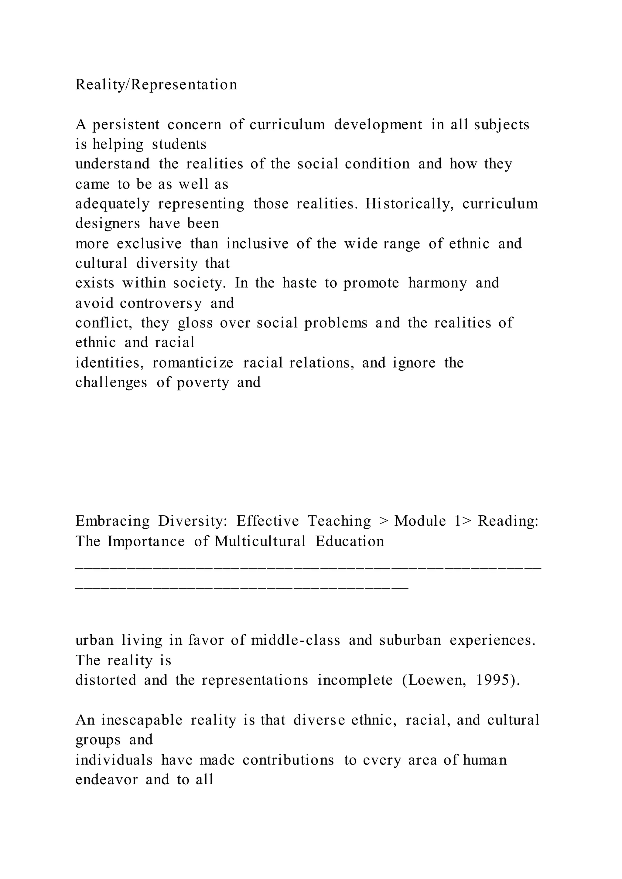 Reality/Representation
A persistent concern of curriculum development in all subjects
is helping students
understand the realities of the social condition and how they
came to be as well as
adequately representing those realities. Historically, curriculum
designers have been
more exclusive than inclusive of the wide range of ethnic and
cultural diversity that
exists within society. In the haste to promote harmony and
avoid controversy and
conflict, they gloss over social problems and the realities of
ethnic and racial
identities, romanticize racial relations, and ignore the
challenges of poverty and
Embracing Diversity: Effective Teaching > Module 1> Reading:
The Importance of Multicultural Education
_____________________________________________________
______________________________________
urban living in favor of middle-class and suburban experiences.
The reality is
distorted and the representations incomplete (Loewen, 1995).
An inescapable reality is that diverse ethnic, racial, and cultural
groups and
individuals have made contributions to every area of human
endeavor and to all
 
