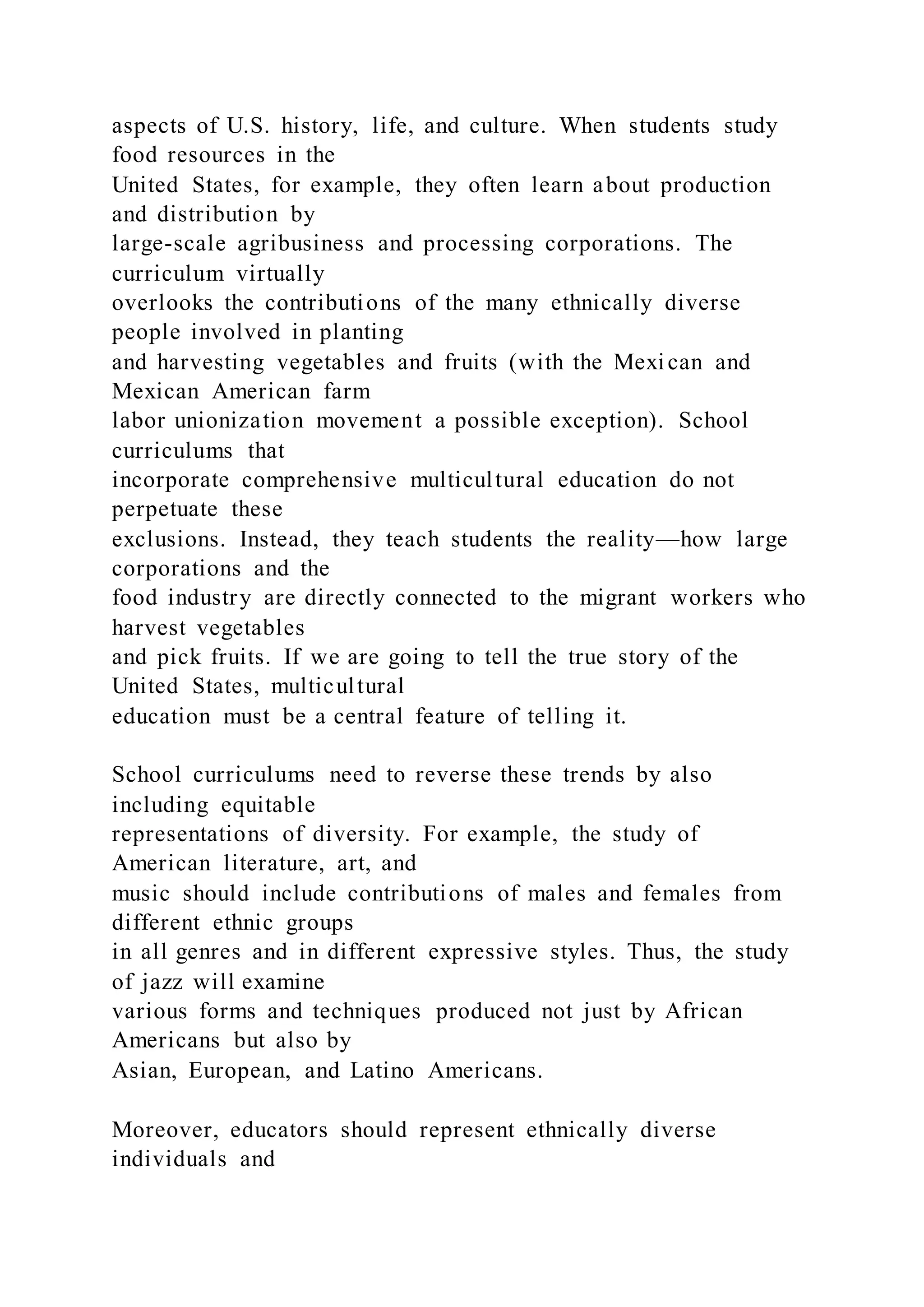aspects of U.S. history, life, and culture. When students study
food resources in the
United States, for example, they often learn about production
and distribution by
large-scale agribusiness and processing corporations. The
curriculum virtually
overlooks the contributions of the many ethnically diverse
people involved in planting
and harvesting vegetables and fruits (with the Mexican and
Mexican American farm
labor unionization movement a possible exception). School
curriculums that
incorporate comprehensive multicultural education do not
perpetuate these
exclusions. Instead, they teach students the reality—how large
corporations and the
food industry are directly connected to the migrant workers who
harvest vegetables
and pick fruits. If we are going to tell the true story of the
United States, multicultural
education must be a central feature of telling it.
School curriculums need to reverse these trends by also
including equitable
representations of diversity. For example, the study of
American literature, art, and
music should include contributions of males and females from
different ethnic groups
in all genres and in different expressive styles. Thus, the study
of jazz will examine
various forms and techniques produced not just by African
Americans but also by
Asian, European, and Latino Americans.
Moreover, educators should represent ethnically diverse
individuals and
 