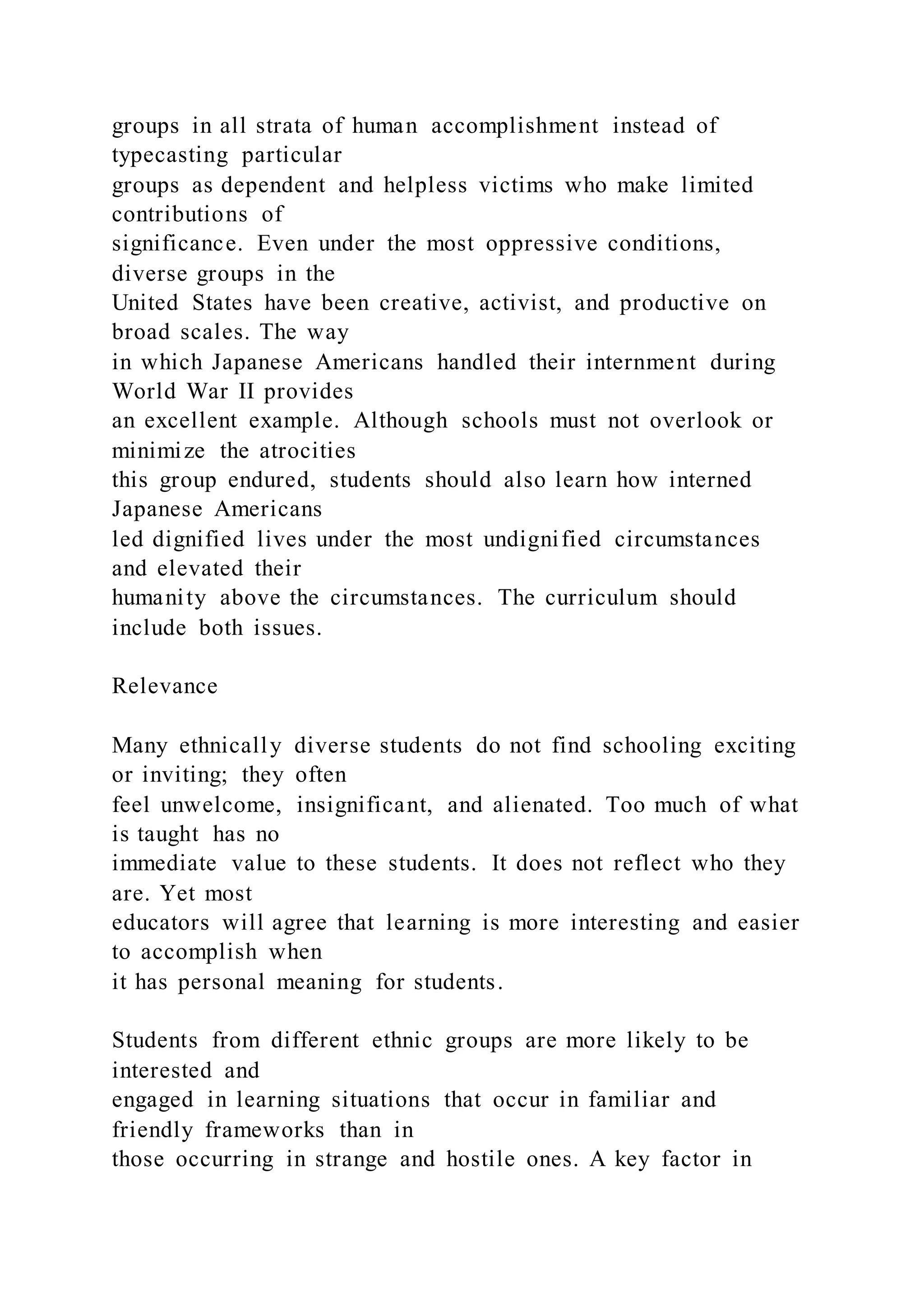 groups in all strata of human accomplishment instead of
typecasting particular
groups as dependent and helpless victims who make limited
contributions of
significance. Even under the most oppressive conditions,
diverse groups in the
United States have been creative, activist, and productive on
broad scales. The way
in which Japanese Americans handled their internment during
World War II provides
an excellent example. Although schools must not overlook or
minimize the atrocities
this group endured, students should also learn how interned
Japanese Americans
led dignified lives under the most undignified circumstances
and elevated their
humanity above the circumstances. The curriculum should
include both issues.
Relevance
Many ethnically diverse students do not find schooling exciting
or inviting; they often
feel unwelcome, insignificant, and alienated. Too much of what
is taught has no
immediate value to these students. It does not reflect who they
are. Yet most
educators will agree that learning is more interesting and easier
to accomplish when
it has personal meaning for students.
Students from different ethnic groups are more likely to be
interested and
engaged in learning situations that occur in familiar and
friendly frameworks than in
those occurring in strange and hostile ones. A key factor in
 