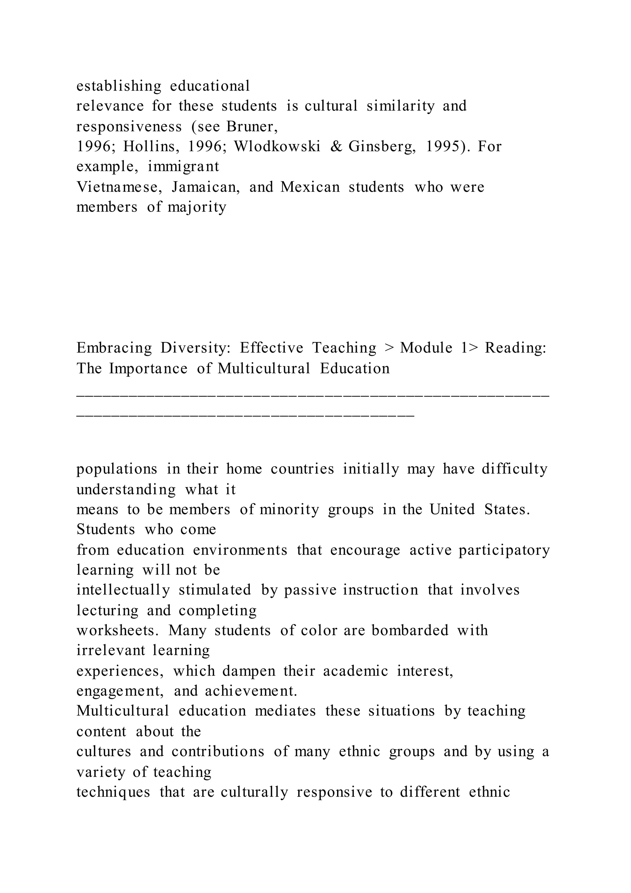 establishing educational
relevance for these students is cultural similarity and
responsiveness (see Bruner,
1996; Hollins, 1996; Wlodkowski & Ginsberg, 1995). For
example, immigrant
Vietnamese, Jamaican, and Mexican students who were
members of majority
Embracing Diversity: Effective Teaching > Module 1> Reading:
The Importance of Multicultural Education
_____________________________________________________
______________________________________
populations in their home countries initially may have difficulty
understanding what it
means to be members of minority groups in the United States.
Students who come
from education environments that encourage active participatory
learning will not be
intellectually stimulated by passive instruction that involves
lecturing and completing
worksheets. Many students of color are bombarded with
irrelevant learning
experiences, which dampen their academic interest,
engagement, and achievement.
Multicultural education mediates these situations by teaching
content about the
cultures and contributions of many ethnic groups and by using a
variety of teaching
techniques that are culturally responsive to different ethnic
 