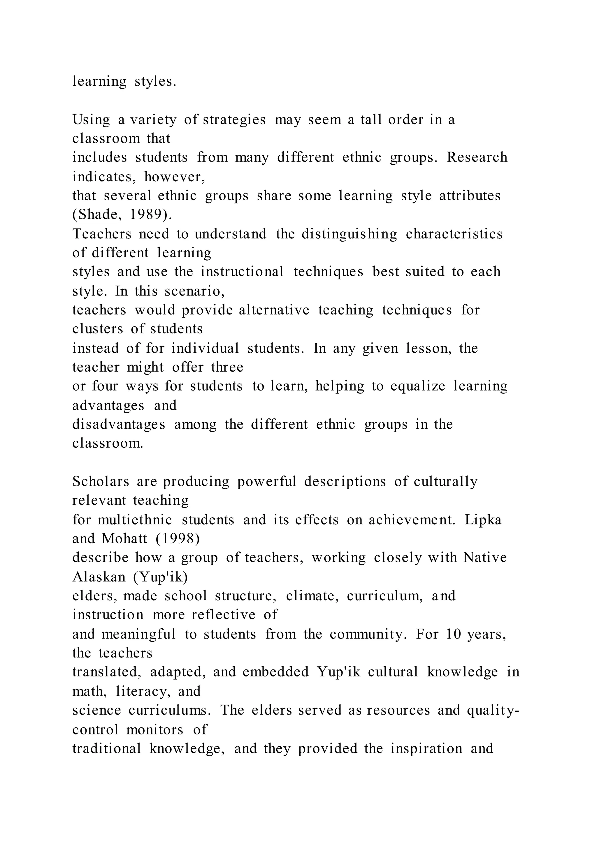 learning styles.
Using a variety of strategies may seem a tall order in a
classroom that
includes students from many different ethnic groups. Research
indicates, however,
that several ethnic groups share some learning style attributes
(Shade, 1989).
Teachers need to understand the distinguishing characteristics
of different learning
styles and use the instructional techniques best suited to each
style. In this scenario,
teachers would provide alternative teaching techniques for
clusters of students
instead of for individual students. In any given lesson, the
teacher might offer three
or four ways for students to learn, helping to equalize learning
advantages and
disadvantages among the different ethnic groups in the
classroom.
Scholars are producing powerful descriptions of culturally
relevant teaching
for multiethnic students and its effects on achievement. Lipka
and Mohatt (1998)
describe how a group of teachers, working closely with Native
Alaskan (Yup'ik)
elders, made school structure, climate, curriculum, and
instruction more reflective of
and meaningful to students from the community. For 10 years,
the teachers
translated, adapted, and embedded Yup'ik cultural knowledge in
math, literacy, and
science curriculums. The elders served as resources and quality-
control monitors of
traditional knowledge, and they provided the inspiration and
 