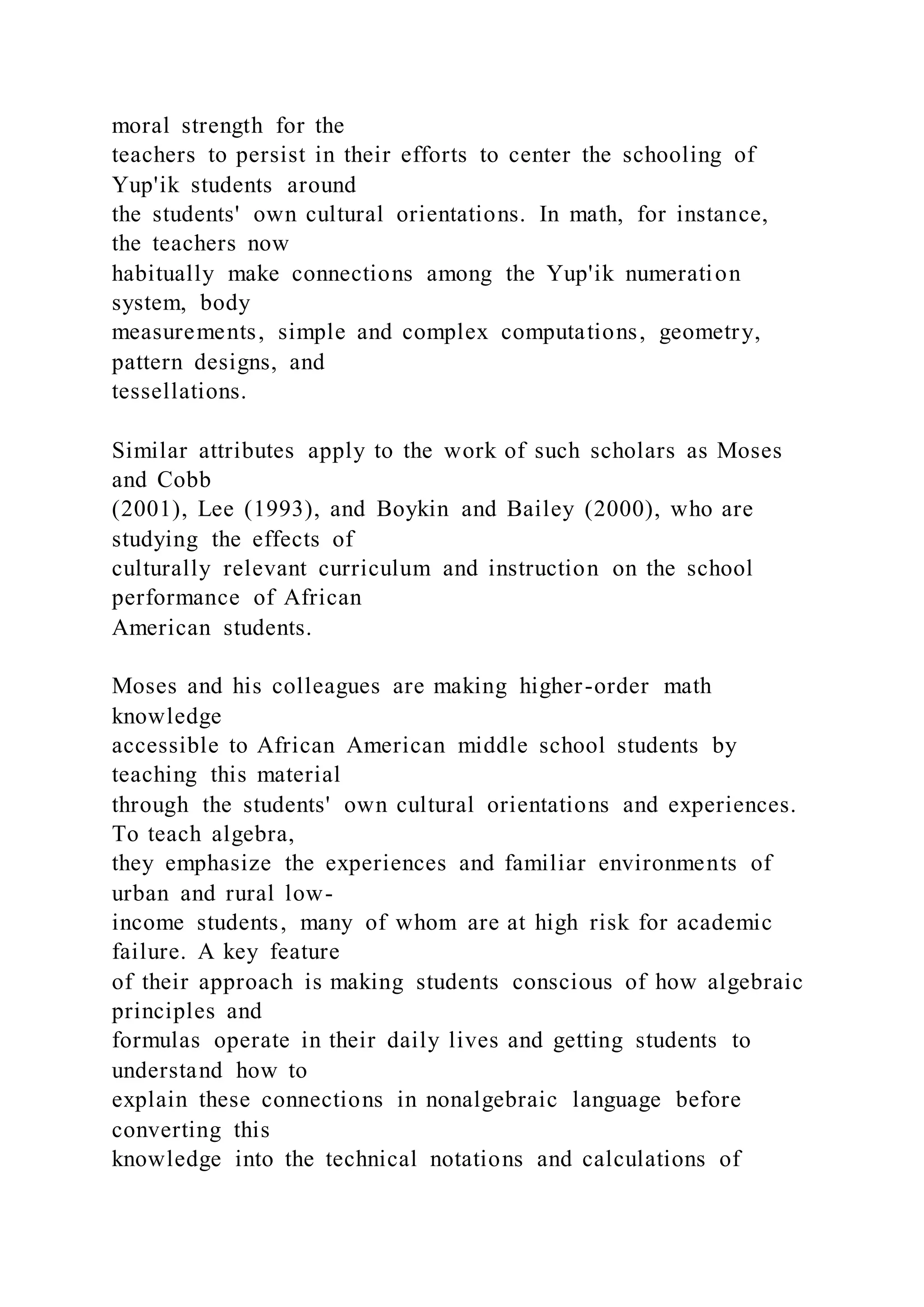 moral strength for the
teachers to persist in their efforts to center the schooling of
Yup'ik students around
the students' own cultural orientations. In math, for instance,
the teachers now
habitually make connections among the Yup'ik numeration
system, body
measurements, simple and complex computations, geometry,
pattern designs, and
tessellations.
Similar attributes apply to the work of such scholars as Moses
and Cobb
(2001), Lee (1993), and Boykin and Bailey (2000), who are
studying the effects of
culturally relevant curriculum and instruction on the school
performance of African
American students.
Moses and his colleagues are making higher-order math
knowledge
accessible to African American middle school students by
teaching this material
through the students' own cultural orientations and experiences.
To teach algebra,
they emphasize the experiences and familiar environments of
urban and rural low-
income students, many of whom are at high risk for academic
failure. A key feature
of their approach is making students conscious of how algebraic
principles and
formulas operate in their daily lives and getting students to
understand how to
explain these connections in nonalgebraic language before
converting this
knowledge into the technical notations and calculations of
 