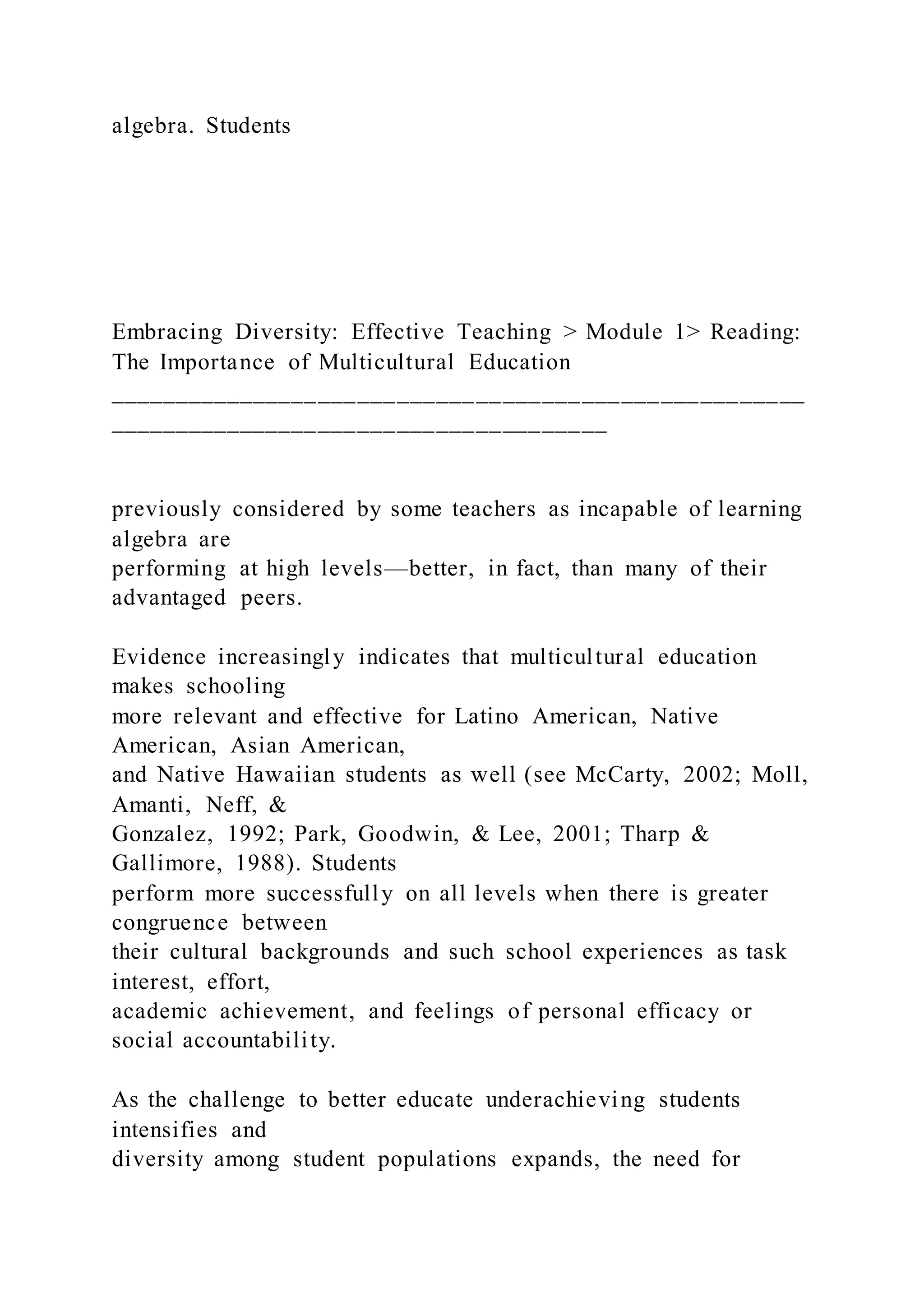 algebra. Students
Embracing Diversity: Effective Teaching > Module 1> Reading:
The Importance of Multicultural Education
_____________________________________________________
______________________________________
previously considered by some teachers as incapable of learning
algebra are
performing at high levels—better, in fact, than many of their
advantaged peers.
Evidence increasingly indicates that multicultural education
makes schooling
more relevant and effective for Latino American, Native
American, Asian American,
and Native Hawaiian students as well (see McCarty, 2002; Moll,
Amanti, Neff, &
Gonzalez, 1992; Park, Goodwin, & Lee, 2001; Tharp &
Gallimore, 1988). Students
perform more successfully on all levels when there is greater
congruence between
their cultural backgrounds and such school experiences as task
interest, effort,
academic achievement, and feelings of personal efficacy or
social accountability.
As the challenge to better educate underachieving students
intensifies and
diversity among student populations expands, the need for
 