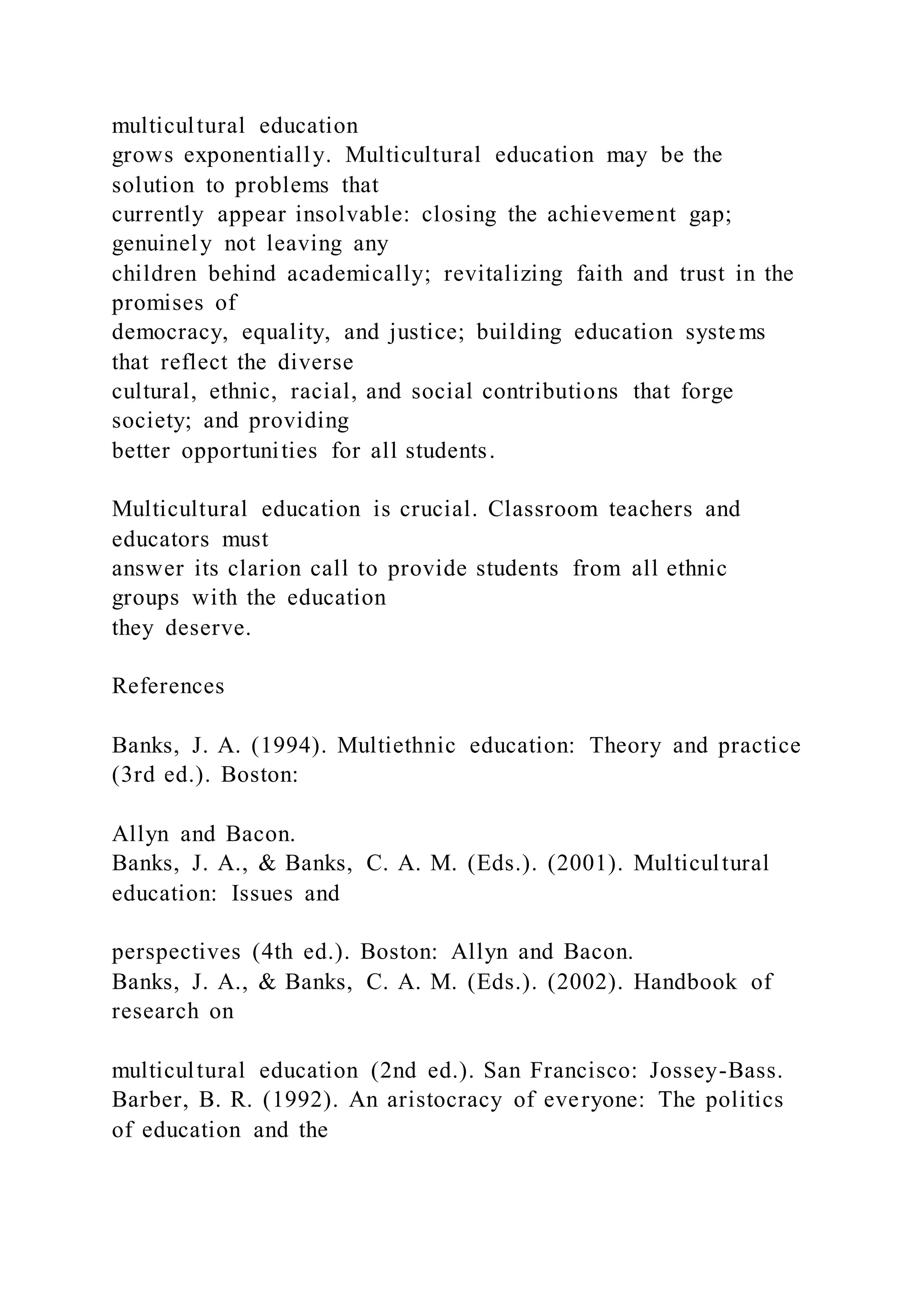 multicultural education
grows exponentially. Multicultural education may be the
solution to problems that
currently appear insolvable: closing the achievement gap;
genuinely not leaving any
children behind academically; revitalizing faith and trust in the
promises of
democracy, equality, and justice; building education systems
that reflect the diverse
cultural, ethnic, racial, and social contributions that forge
society; and providing
better opportunities for all students.
Multicultural education is crucial. Classroom teachers and
educators must
answer its clarion call to provide students from all ethnic
groups with the education
they deserve.
References
Banks, J. A. (1994). Multiethnic education: Theory and practice
(3rd ed.). Boston:
Allyn and Bacon.
Banks, J. A., & Banks, C. A. M. (Eds.). (2001). Multicultural
education: Issues and
perspectives (4th ed.). Boston: Allyn and Bacon.
Banks, J. A., & Banks, C. A. M. (Eds.). (2002). Handbook of
research on
multicultural education (2nd ed.). San Francisco: Jossey-Bass.
Barber, B. R. (1992). An aristocracy of everyone: The politics
of education and the
 