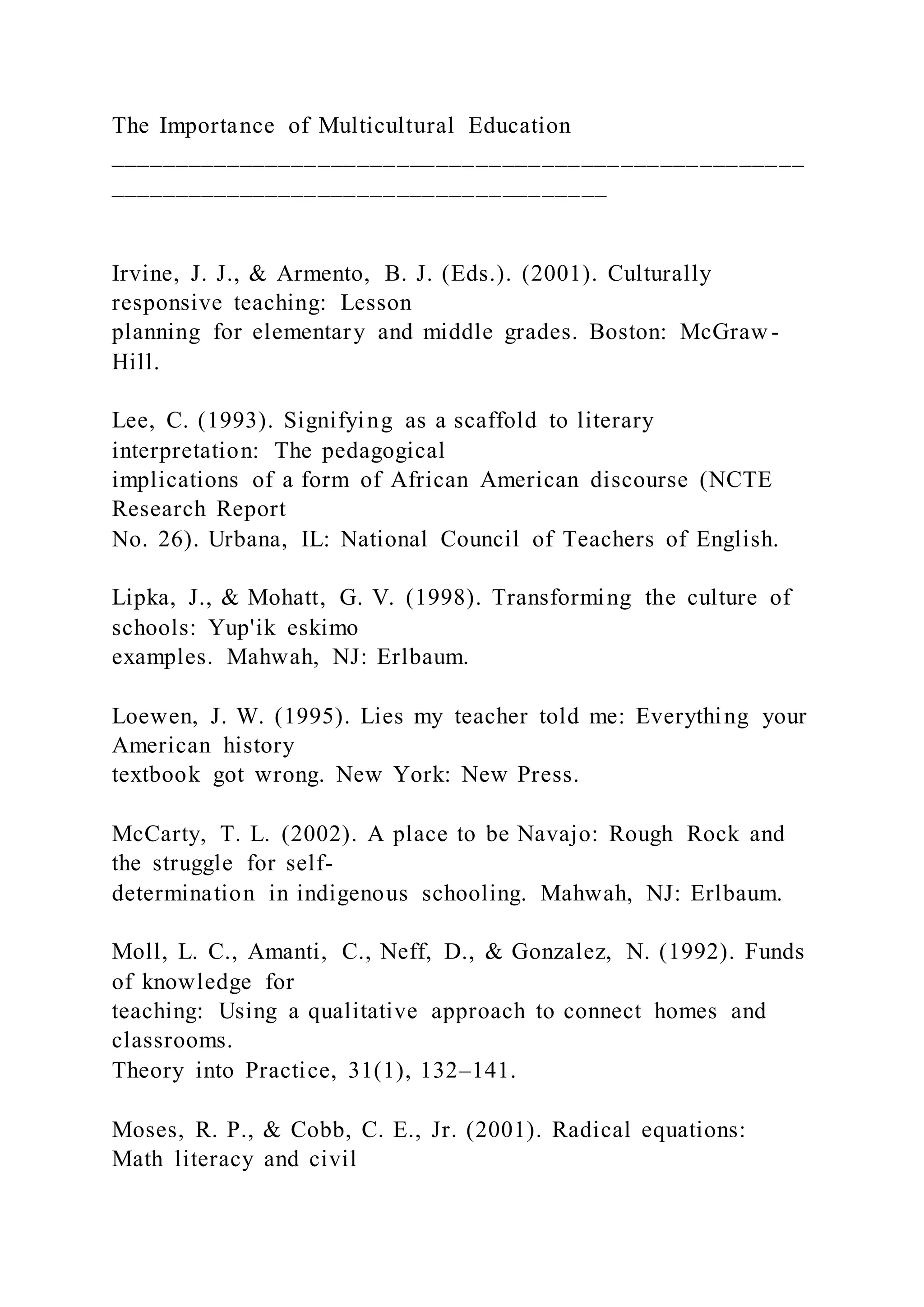 The Importance of Multicultural Education
_____________________________________________________
______________________________________
Irvine, J. J., & Armento, B. J. (Eds.). (2001). Culturally
responsive teaching: Lesson
planning for elementary and middle grades. Boston: McGraw -
Hill.
Lee, C. (1993). Signifying as a scaffold to literary
interpretation: The pedagogical
implications of a form of African American discourse (NCTE
Research Report
No. 26). Urbana, IL: National Council of Teachers of English.
Lipka, J., & Mohatt, G. V. (1998). Transforming the culture of
schools: Yup'ik eskimo
examples. Mahwah, NJ: Erlbaum.
Loewen, J. W. (1995). Lies my teacher told me: Everything your
American history
textbook got wrong. New York: New Press.
McCarty, T. L. (2002). A place to be Navajo: Rough Rock and
the struggle for self-
determination in indigenous schooling. Mahwah, NJ: Erlbaum.
Moll, L. C., Amanti, C., Neff, D., & Gonzalez, N. (1992). Funds
of knowledge for
teaching: Using a qualitative approach to connect homes and
classrooms.
Theory into Practice, 31(1), 132–141.
Moses, R. P., & Cobb, C. E., Jr. (2001). Radical equations:
Math literacy and civil
 