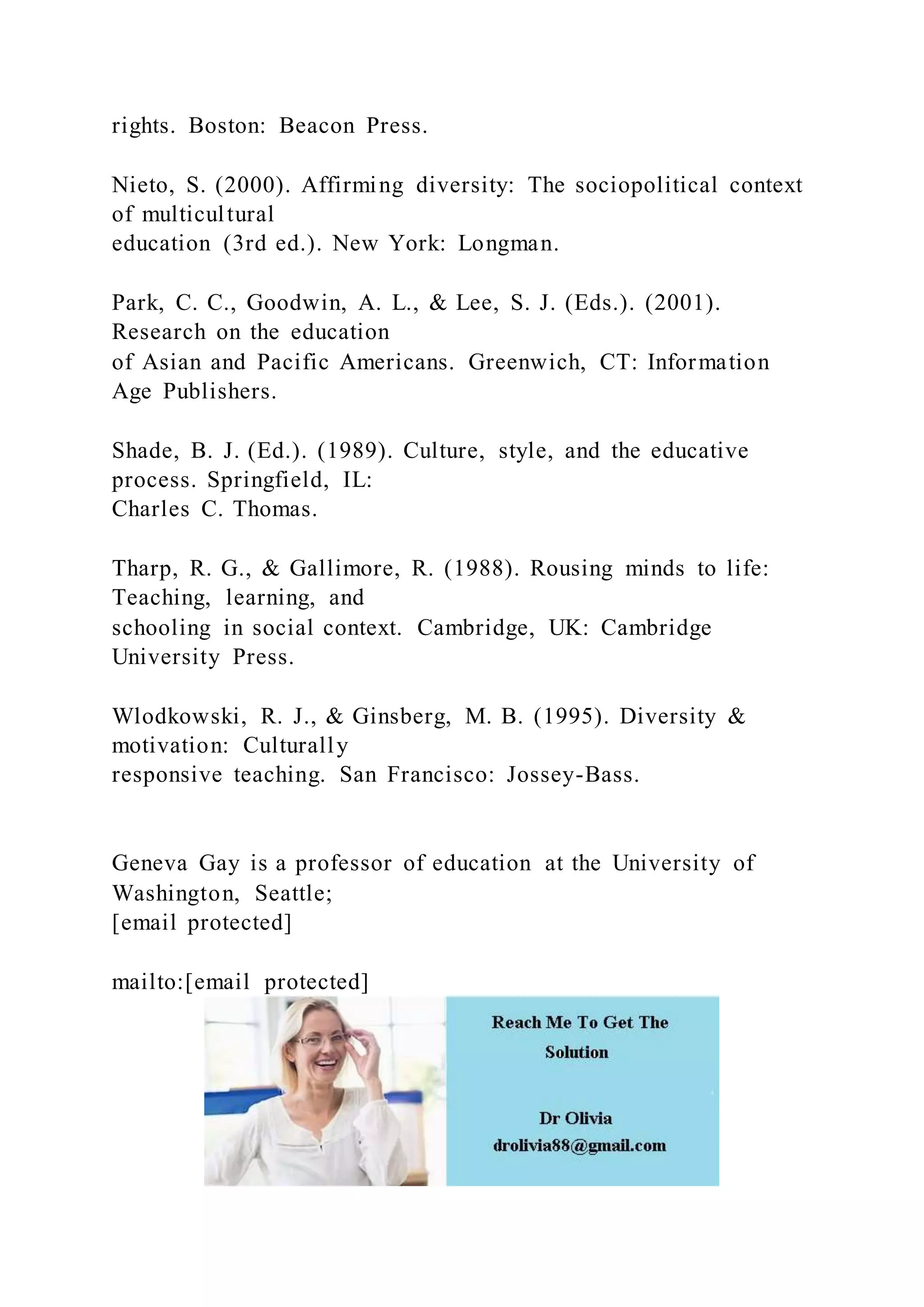 rights. Boston: Beacon Press.
Nieto, S. (2000). Affirming diversity: The sociopolitical context
of multicultural
education (3rd ed.). New York: Longman.
Park, C. C., Goodwin, A. L., & Lee, S. J. (Eds.). (2001).
Research on the education
of Asian and Pacific Americans. Greenwich, CT: Information
Age Publishers.
Shade, B. J. (Ed.). (1989). Culture, style, and the educative
process. Springfield, IL:
Charles C. Thomas.
Tharp, R. G., & Gallimore, R. (1988). Rousing minds to life:
Teaching, learning, and
schooling in social context. Cambridge, UK: Cambridge
University Press.
Wlodkowski, R. J., & Ginsberg, M. B. (1995). Diversity &
motivation: Culturally
responsive teaching. San Francisco: Jossey-Bass.
Geneva Gay is a professor of education at the University of
Washington, Seattle;
[email protected]
mailto:[email protected]
 