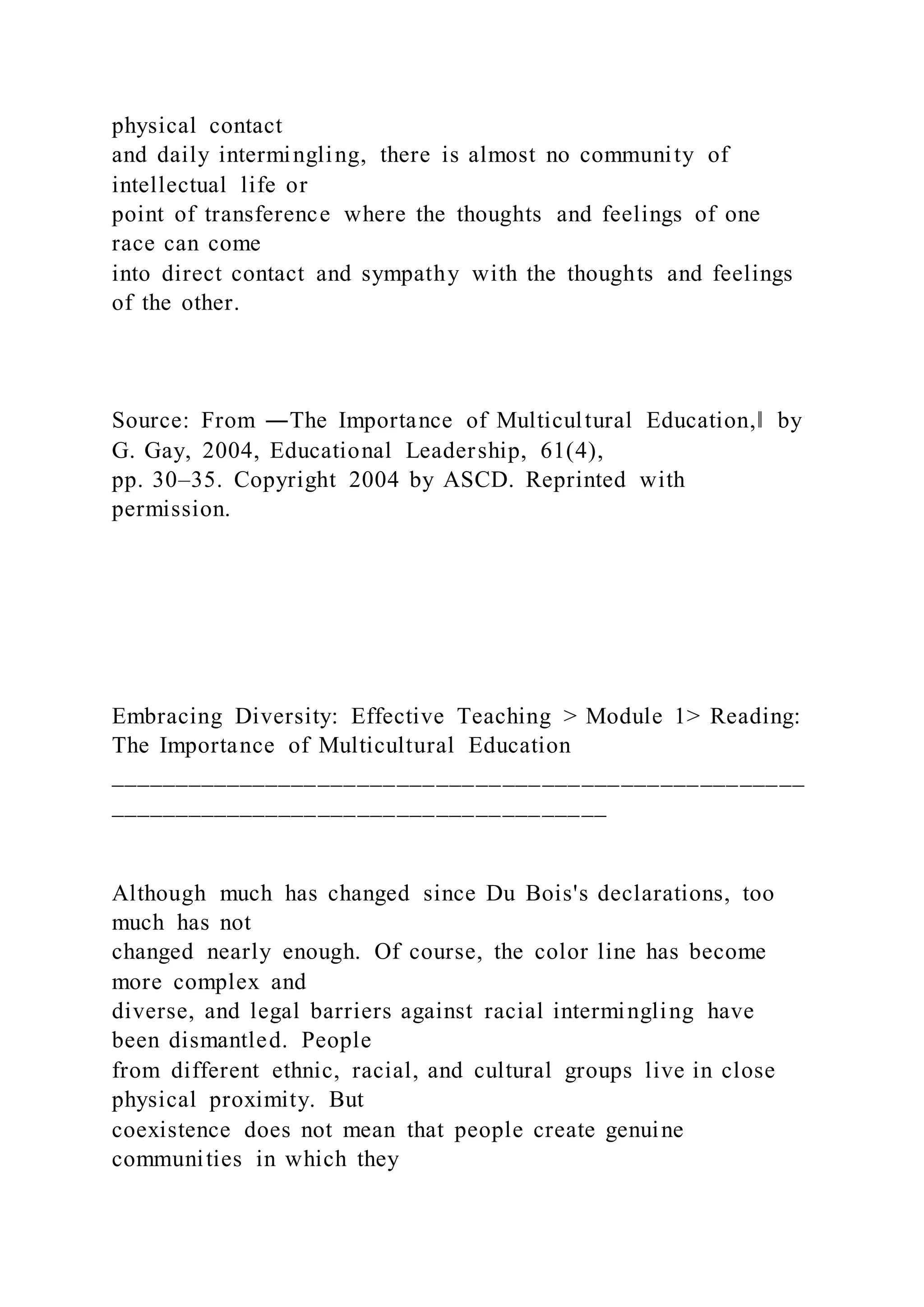 physical contact
and daily intermingling, there is almost no community of
intellectual life or
point of transference where the thoughts and feelings of one
race can come
into direct contact and sympathy with the thoughts and feelings
of the other.
Source: From ―The Importance of Multicultural Education,‖ by
G. Gay, 2004, Educational Leadership, 61(4),
pp. 30–35. Copyright 2004 by ASCD. Reprinted with
permission.
Embracing Diversity: Effective Teaching > Module 1> Reading:
The Importance of Multicultural Education
_____________________________________________________
______________________________________
Although much has changed since Du Bois's declarations, too
much has not
changed nearly enough. Of course, the color line has become
more complex and
diverse, and legal barriers against racial intermingling have
been dismantled. People
from different ethnic, racial, and cultural groups live in close
physical proximity. But
coexistence does not mean that people create genuine
communities in which they
 