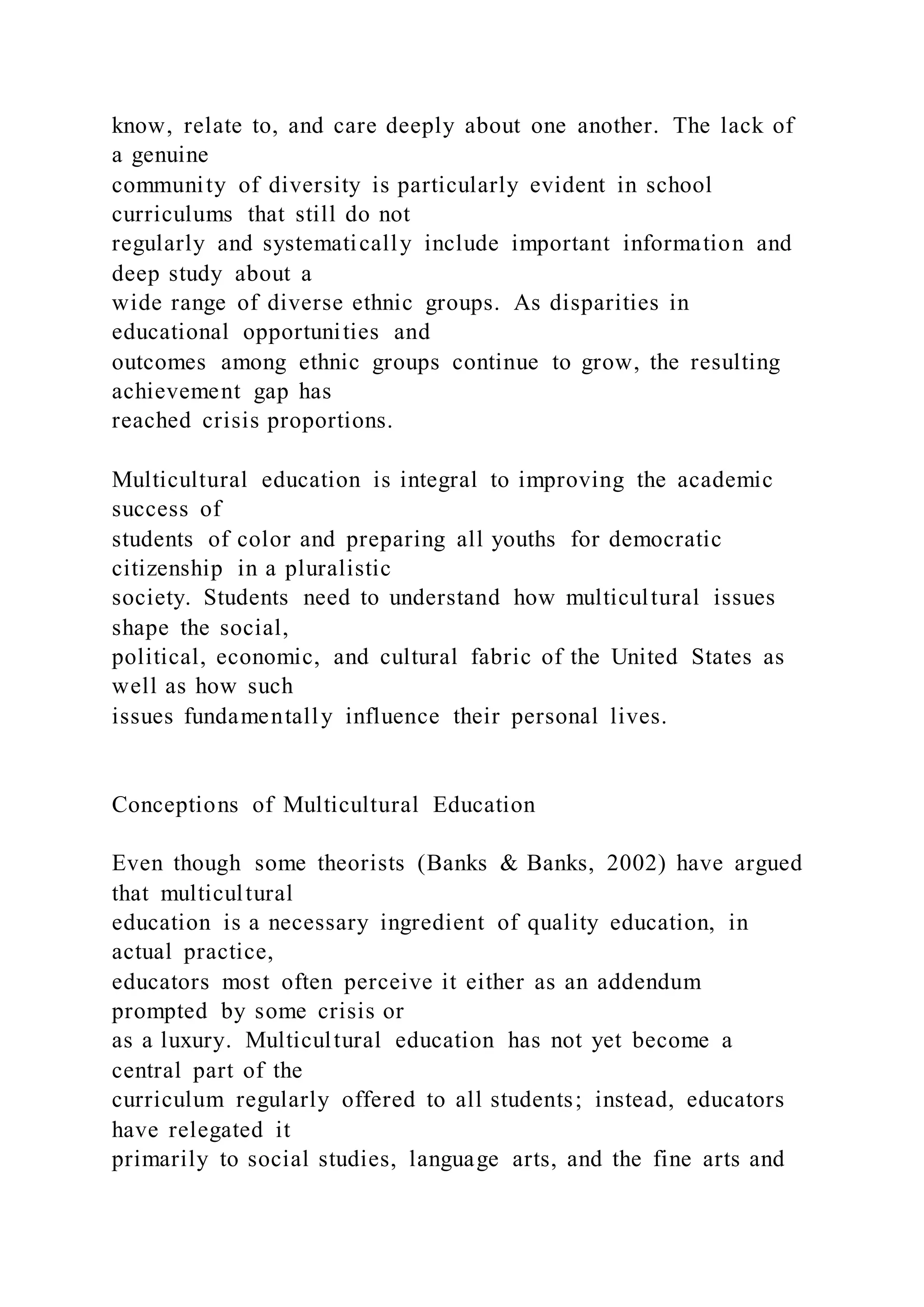 know, relate to, and care deeply about one another. The lack of
a genuine
community of diversity is particularly evident in school
curriculums that still do not
regularly and systematically include important information and
deep study about a
wide range of diverse ethnic groups. As disparities in
educational opportunities and
outcomes among ethnic groups continue to grow, the resulting
achievement gap has
reached crisis proportions.
Multicultural education is integral to improving the academic
success of
students of color and preparing all youths for democratic
citizenship in a pluralistic
society. Students need to understand how multicultural issues
shape the social,
political, economic, and cultural fabric of the United States as
well as how such
issues fundamentally influence their personal lives.
Conceptions of Multicultural Education
Even though some theorists (Banks & Banks, 2002) have argued
that multicultural
education is a necessary ingredient of quality education, in
actual practice,
educators most often perceive it either as an addendum
prompted by some crisis or
as a luxury. Multicultural education has not yet become a
central part of the
curriculum regularly offered to all students; instead, educators
have relegated it
primarily to social studies, language arts, and the fine arts and
 