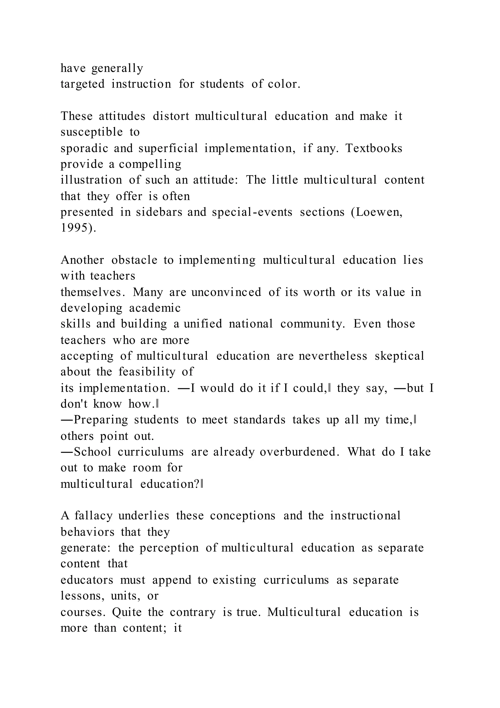 have generally
targeted instruction for students of color.
These attitudes distort multicultural education and make it
susceptible to
sporadic and superficial implementation, if any. Textbooks
provide a compelling
illustration of such an attitude: The little multicultural content
that they offer is often
presented in sidebars and special-events sections (Loewen,
1995).
Another obstacle to implementing multicultural education lies
with teachers
themselves. Many are unconvinced of its worth or its value in
developing academic
skills and building a unified national community. Even those
teachers who are more
accepting of multicultural education are nevertheless skeptical
about the feasibility of
its implementation. ―I would do it if I could,‖ they say, ―but I
don't know how.‖
―Preparing students to meet standards takes up all my time,‖
others point out.
―School curriculums are already overburdened. What do I take
out to make room for
multicultural education?‖
A fallacy underlies these conceptions and the instructional
behaviors that they
generate: the perception of multicultural education as separate
content that
educators must append to existing curriculums as separate
lessons, units, or
courses. Quite the contrary is true. Multicultural education is
more than content; it
 