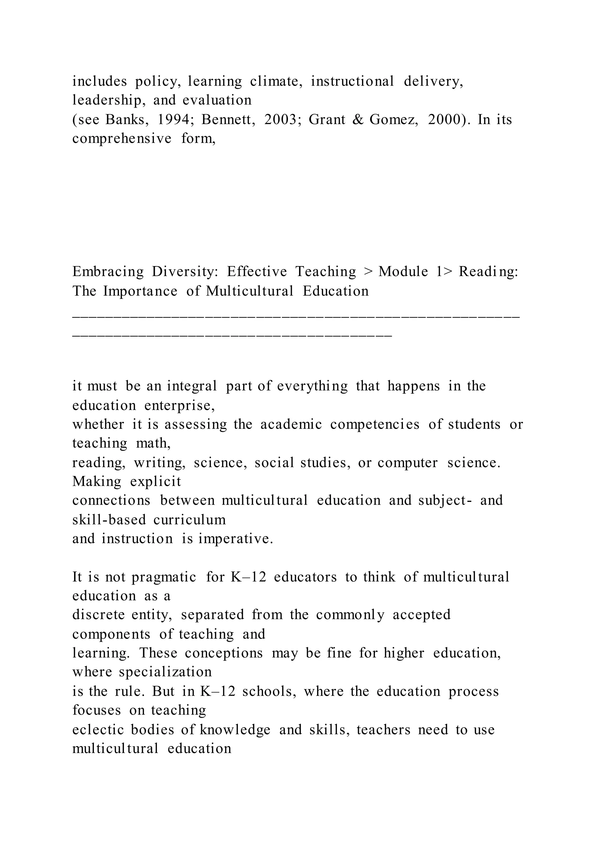 includes policy, learning climate, instructional delivery,
leadership, and evaluation
(see Banks, 1994; Bennett, 2003; Grant & Gomez, 2000). In its
comprehensive form,
Embracing Diversity: Effective Teaching > Module 1> Readi ng:
The Importance of Multicultural Education
_____________________________________________________
______________________________________
it must be an integral part of everything that happens in the
education enterprise,
whether it is assessing the academic competencies of students or
teaching math,
reading, writing, science, social studies, or computer science.
Making explicit
connections between multicultural education and subject- and
skill-based curriculum
and instruction is imperative.
It is not pragmatic for K–12 educators to think of multicultural
education as a
discrete entity, separated from the commonly accepted
components of teaching and
learning. These conceptions may be fine for higher education,
where specialization
is the rule. But in K–12 schools, where the education process
focuses on teaching
eclectic bodies of knowledge and skills, teachers need to use
multicultural education
 