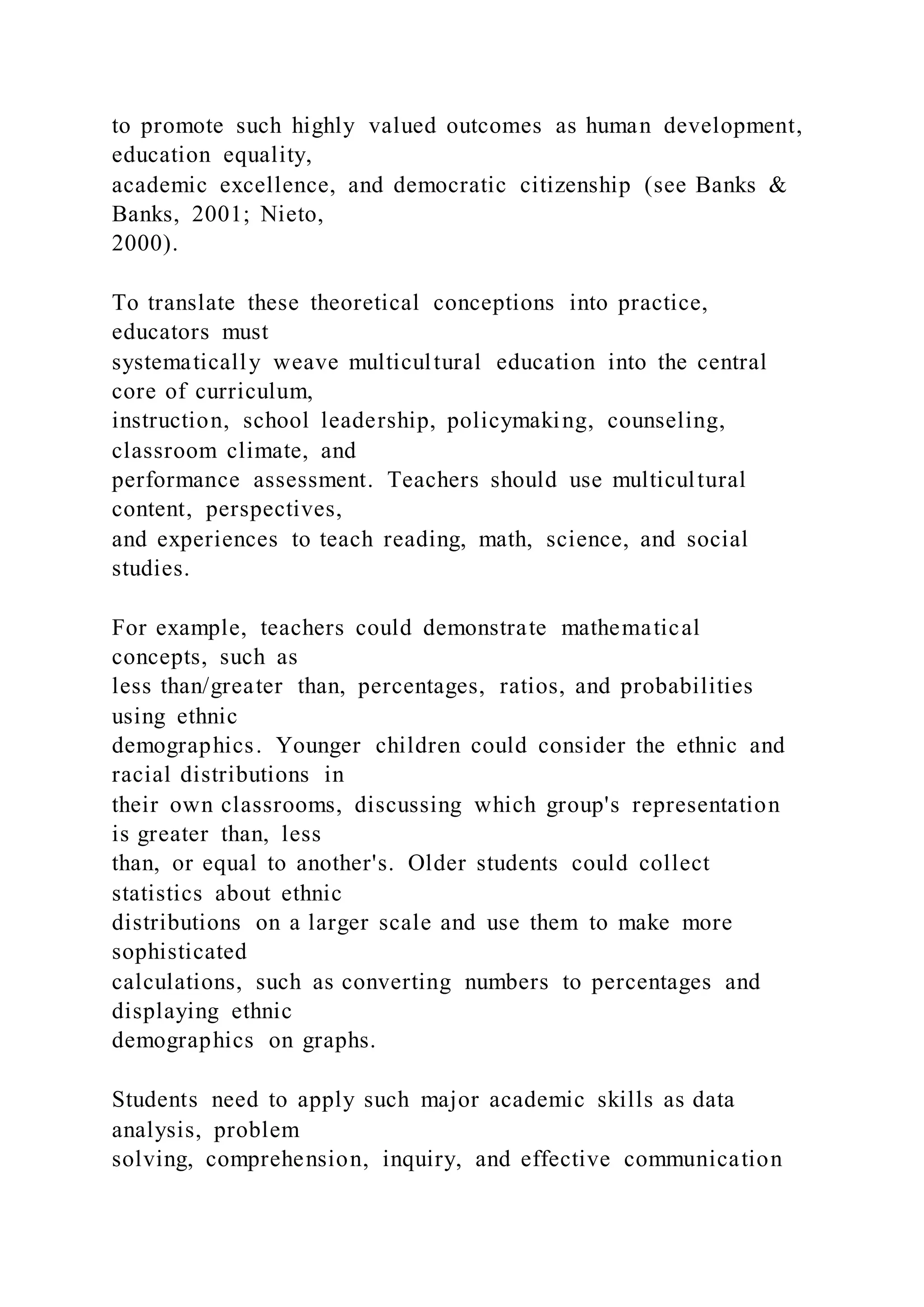 to promote such highly valued outcomes as human development,
education equality,
academic excellence, and democratic citizenship (see Banks &
Banks, 2001; Nieto,
2000).
To translate these theoretical conceptions into practice,
educators must
systematically weave multicultural education into the central
core of curriculum,
instruction, school leadership, policymaking, counseling,
classroom climate, and
performance assessment. Teachers should use multicultural
content, perspectives,
and experiences to teach reading, math, science, and social
studies.
For example, teachers could demonstrate mathematical
concepts, such as
less than/greater than, percentages, ratios, and probabilities
using ethnic
demographics. Younger children could consider the ethnic and
racial distributions in
their own classrooms, discussing which group's representation
is greater than, less
than, or equal to another's. Older students could collect
statistics about ethnic
distributions on a larger scale and use them to make more
sophisticated
calculations, such as converting numbers to percentages and
displaying ethnic
demographics on graphs.
Students need to apply such major academic skills as data
analysis, problem
solving, comprehension, inquiry, and effective communication
 