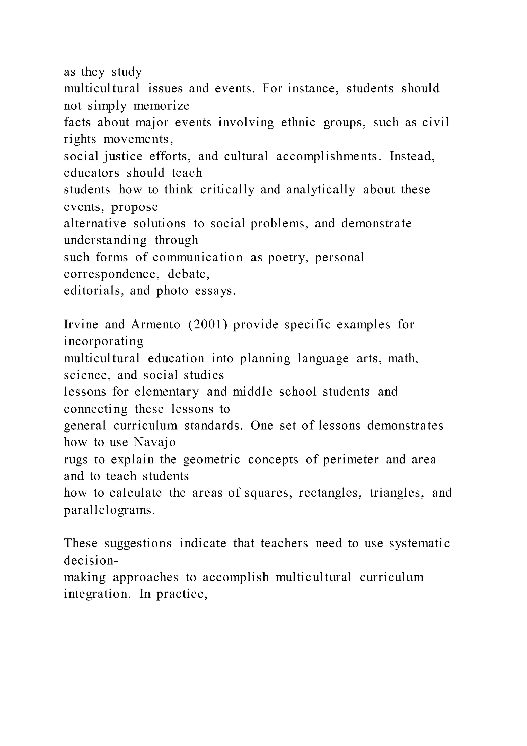 as they study
multicultural issues and events. For instance, students should
not simply memorize
facts about major events involving ethnic groups, such as civil
rights movements,
social justice efforts, and cultural accomplishments. Instead,
educators should teach
students how to think critically and analytically about these
events, propose
alternative solutions to social problems, and demonstrate
understanding through
such forms of communication as poetry, personal
correspondence, debate,
editorials, and photo essays.
Irvine and Armento (2001) provide specific examples for
incorporating
multicultural education into planning language arts, math,
science, and social studies
lessons for elementary and middle school students and
connecting these lessons to
general curriculum standards. One set of lessons demonstrates
how to use Navajo
rugs to explain the geometric concepts of perimeter and area
and to teach students
how to calculate the areas of squares, rectangles, triangles, and
parallelograms.
These suggestions indicate that teachers need to use systematic
decision-
making approaches to accomplish multicultural curriculum
integration. In practice,
 
