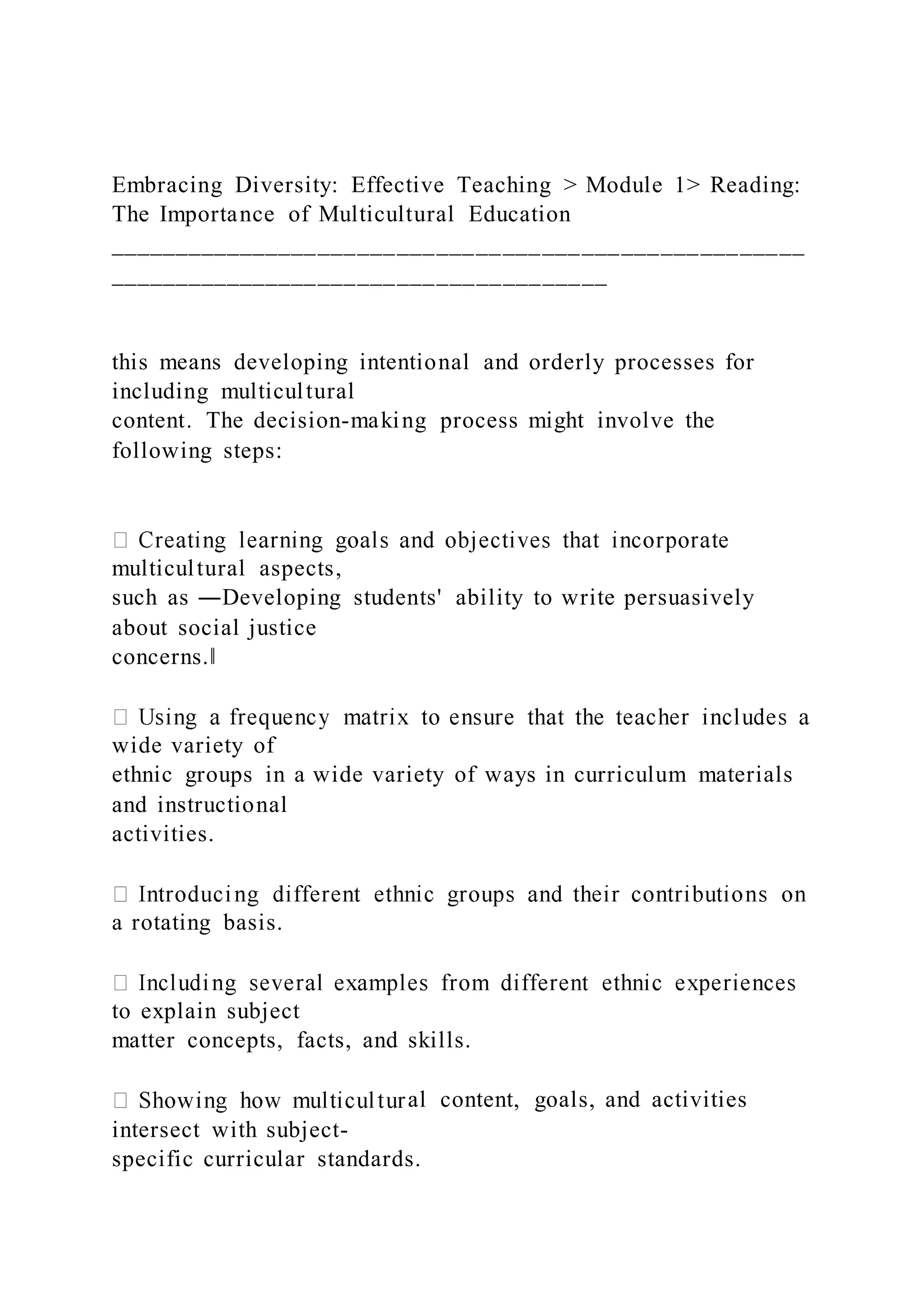Embracing Diversity: Effective Teaching > Module 1> Reading:
The Importance of Multicultural Education
_____________________________________________________
______________________________________
this means developing intentional and orderly processes for
including multicultural
content. The decision-making process might involve the
following steps:
multicultural aspects,
such as ―Developing students' ability to write persuasively
about social justice
concerns.‖
wide variety of
ethnic groups in a wide variety of ways in curriculum materials
and instructional
activities.
a rotating basis.
to explain subject
matter concepts, facts, and skills.
al content, goals, and activities
intersect with subject-
specific curricular standards.
 