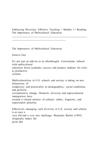 Embracing Diversity: Effective Teaching > Module 1> Reading:
The Importance of Multicultural Education
_____________________________________________________
______________________________________
The Importance of Multicultural Education
Geneva Gay
It's not just an add-on or an afterthought. Curriculums infused
with multicultural
education boost academic success and prepare students for roles
as productive
citizens.
Multiculturalism in U.S. schools and society is taking on new
dimensions of
complexity and practicality as demographics, social conditions,
and political
circumstances change. Domestic diversity and unprecedented
immigration have
created a vibrant mixture of cultural, ethnic, linguistic, and
experiential plurality.
Effectively managing such diversity in U.S. society and schools
is at once a
very old and a very new challenge. Benjamin Barber (1992)
eloquently makes the
point that
 