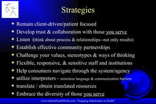 Strategies Remain client-driven/patient focused Develop trust & collaboration with those  you serve Listen  ( think about   process & relationships--not only results) Establish effective community partnerships Challenge your values, stereotypes & ways of thinking Flexible, responsive, & sensitive staff and institutions Help consumers navigate through the system/agency utilize interpreters -  minimize language & communication barriers translate / obtain translated resources Embrace the diversity of those  you serve www.GallantHealthWorks.com  "Engaging Stakeholders in Health" 