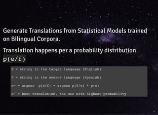 Generate Translations from Statistical Models trained
on Bilingual Corpora.
Translation happens per a probability distribution
p(e/f)
E = string in the target language (English)
F = string in the source language (Spanish)
e~ = argmax p(e/f) = argmax p(f/e) * p(e)
e~ = best translation, the one with highest probability
11
 