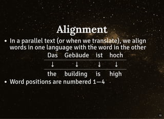 Alignment
In a parallel text (or when we translate), we align
words in one language with the word in the other
Das Gebäude ist hoch
↓ ↓ ↓ ↓
the building is high
Word positions are numbered 1—4
15
 