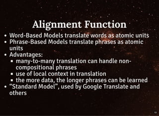 Alignment Function
Word-Based Models translate words as atomic units
Phrase-Based Models translate phrases as atomic
units
Advantages:
many-to-many translation can handle non-
compositional phrases
use of local context in translation
the more data, the longer phrases can be learned
“Standard Model”, used by Google Translate and
others
19
 