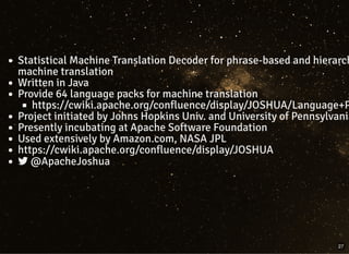 Statistical Machine Translation Decoder for phrase-based and hierarch
machine translation
Written in Java
Provide 64 language packs for machine translation
https://cwiki.apache.org/confluence/display/JOSHUA/Language+P
Project initiated by Johns Hopkins Univ. and University of Pennsylvania
Presently incubating at Apache Software Foundation
Used extensively by Amazon.com, NASA JPL
https://cwiki.apache.org/confluence/display/JOSHUA
 @ApacheJoshua
27
 