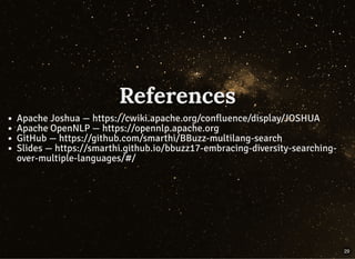 References
Apache Joshua — https://cwiki.apache.org/confluence/display/JOSHUA
Apache OpenNLP — https://opennlp.apache.org
GitHub — https://github.com/smarthi/BBuzz-multilang-search
Slides — https://smarthi.github.io/bbuzz17-embracing-diversity-searching-
over-multiple-languages/#/
29
 