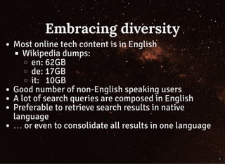 Embracing diversity
Most online tech content is in English
Wikipedia dumps:
en: 62GB
de: 17GB
it:   10GB
Good number of non-English speaking users
A lot of search queries are composed in English
Preferable to retrieve search results in native
language
… or even to consolidate all results in one language
7
 