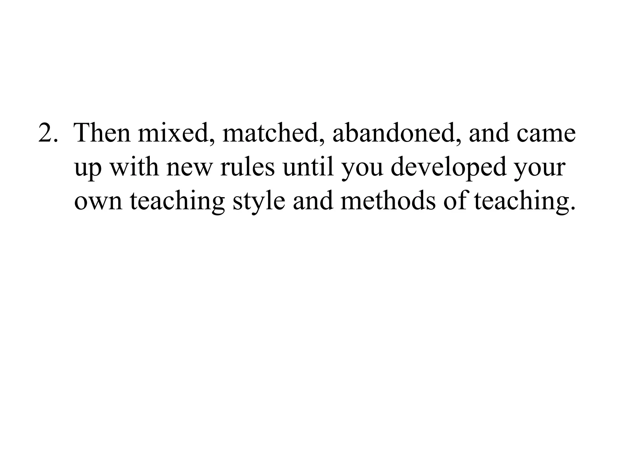 2.  Then mixed, matched, abandoned, and came up with new rules until you developed your own teaching style and methods of teaching.
