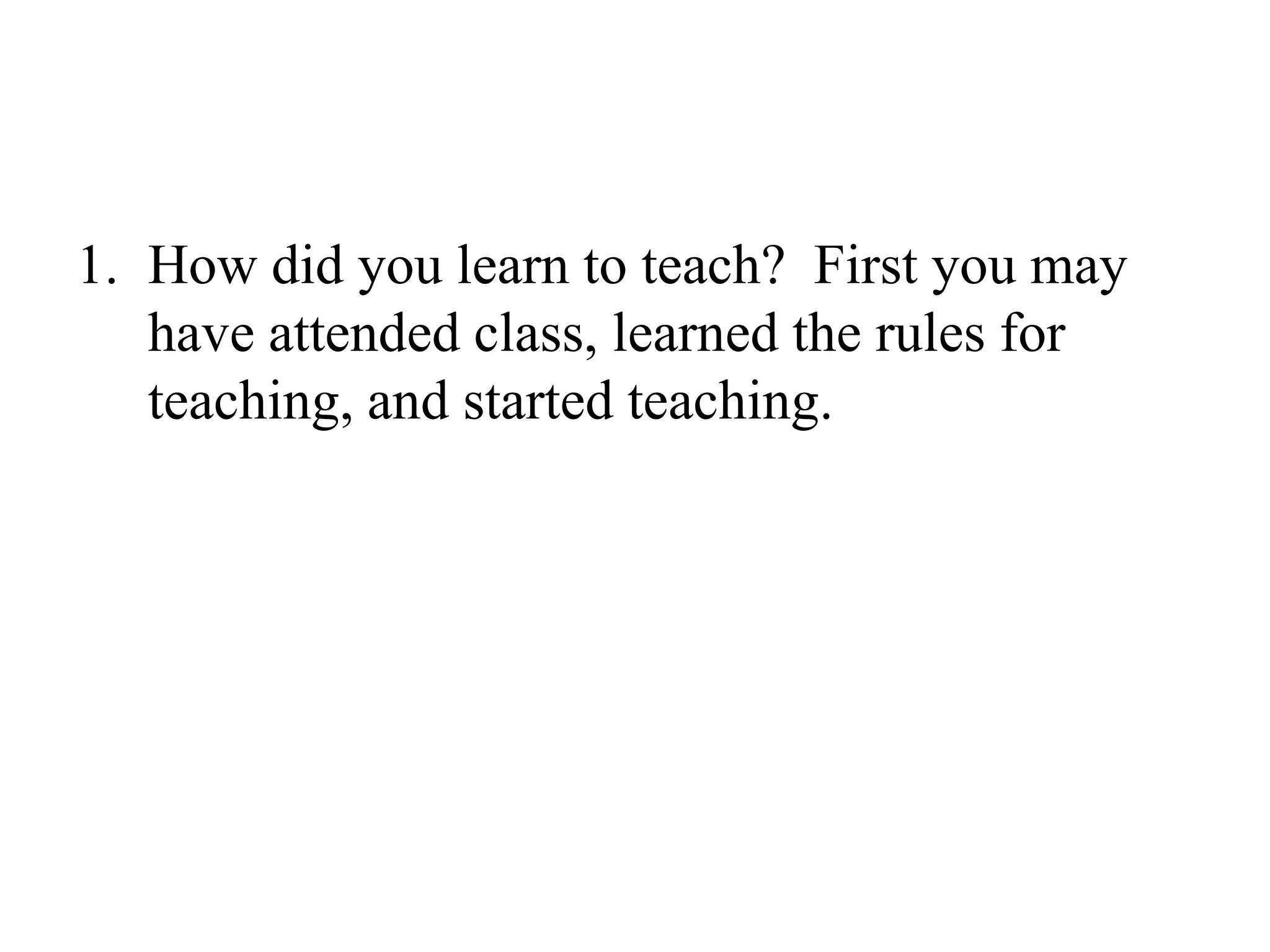 How did you learn to teach?  First you may have attended class, learned the rules for teaching, and started teaching.