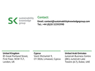 United Kingdom
85 Great Portland Street,
First Floor, W1W 7LT,
London, UK
Cyprus
Vasili Michailidi 9,
CY-3026, Limassol, Cyprus
United Arab Emirates
Jumeirah Business Centre
(JBC), Jumeirah Lake
Towers (JLT), Dubai, UAE
Contact:
Email: contact@sustainabilityknowledgegroup.com
Tel.: +44 (0)20 32392990
 