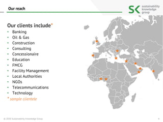 Our clients include*
• Banking
• Oil & Gas
• Construction
• Consulting
• Concessionaire
• Education
• FMCG
• Facility Management
• Local Authorities
• NGOs
• Telecommunications
• Technology
* sample clientele
Our reach
4© 2020 Sustainability Knowledge Group
 