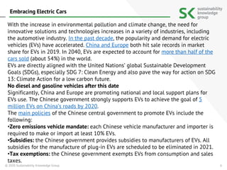 6
With the increase in environmental pollution and climate change, the need for
innovative solutions and technologies increases in a variety of industries, including
the automotive industry. In the past decade, the popularity and demand for electric
vehicles (EVs) have accelerated. China and Europe both hit sale records in market
share for EVs in 2019. In 2040, EVs are expected to account for more than half of the
cars sold (about 54%) in the world.
EVs are directly aligned with the United Nations’ global Sustainable Development
Goals (SDGs), especially SDG 7: Clean Energy and also pave the way for action on SDG
13: Climate Action for a low carbon future.
No diesel and gasoline vehicles after this date
Significantly, China and Europe are promoting national and local support plans for
EVs use. The Chinese government strongly supports EVs to achieve the goal of 5
million EVs on China’s roads by 2020.
The main policies of the Chinese central government to promote EVs include the
following:
•Zero emissions vehicle mandate: each Chinese vehicle manufacturer and importer is
required to make or import at least 10% EVs.
•Subsidies: the Chinese government provides subsidies to manufacturers of EVs. All
subsidies for the manufacture of plug-in EVs are scheduled to be eliminated in 2021.
•Tax exemptions: the Chinese government exempts EVs from consumption and sales
taxes.
© 2020 Sustainability Knowledge Group
Embracing Electric Cars
 