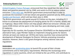 8
United Kingdom, France, Portugal, announced that they would ban the sale of new
diesel and gasoline powered cars by 2040, and switch to EVs to reduce carbon
emissions. A few days ago, the British government announced that in order to
accelerate the transition it will ban diesel and gasoline powered cars by 2030, joining
Sweden and Denmark, which will ban them also in 2030.
The British government will spend around £12 billion on the plan, including £1.3
billion to accelerate the deployment of charging points for EVs in homes, streets and
on highways. About £582 million will help people afford low-emission vehicles, and
nearly £500 million will be spent in the next four years developing and mass- scale
EV batteries.
Especially for EU counties, the European Directive 2014/94/EU on the deployment of
alternative fuels, urges Member States to implement charging points for electric
vehicles (at least one station per 10 EVs) and many countries have announced the
development of National Strategies for Electric Vehicles promoting innovative
solutions. However, there is still great divergence among national rules and
regulations.
Automakers
Automakers are accelerating plans to launch EVs as part of their climate
commitments and to meet policy requirements. Whereas the increasingly strict
regulations in some countries, which are limited to the use of EVs, will contribute to
© 2020 Sustainability Knowledge Group
Embracing Electric Cars
 