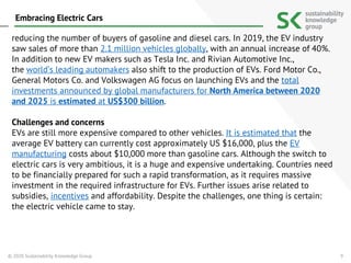 9
reducing the number of buyers of gasoline and diesel cars. In 2019, the EV industry
saw sales of more than 2.1 million vehicles globally, with an annual increase of 40%.
In addition to new EV makers such as Tesla Inc. and Rivian Automotive Inc.,
the world’s leading automakers also shift to the production of EVs. Ford Motor Co.,
General Motors Co. and Volkswagen AG focus on launching EVs and the total
investments announced by global manufacturers for North America between 2020
and 2025 is estimated at US$300 billion.
Challenges and concerns
EVs are still more expensive compared to other vehicles. It is estimated that the
average EV battery can currently cost approximately US $16,000, plus the EV
manufacturing costs about $10,000 more than gasoline cars. Although the switch to
electric cars is very ambitious, it is a huge and expensive undertaking. Countries need
to be financially prepared for such a rapid transformation, as it requires massive
investment in the required infrastructure for EVs. Further issues arise related to
subsidies, incentives and affordability. Despite the challenges, one thing is certain:
the electric vehicle came to stay.
© 2020 Sustainability Knowledge Group
Embracing Electric Cars
 