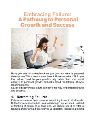 Embracing Failure:
A Pathway to Personal
Growth and Success
Have you ever hit a roadblock on your journey towards personal
development? It's a common sentiment. However, what if I told you
that failure could be your greatest ally rather than your worst
enemy? In personal growth, setbacks aren't roadblocks. They're
stepping stones.
So, let's discover how failure can pave the way for personal growth
and success.
1. Reframing Failure:
Failure has always been seen as something to avoid at all costs.
But to truly embrace failure, we must change how we see it. Instead
of thinking of failure as a dead end, we should see it as vital to
learning and growing. Failure gives us important feedback, pointing
 