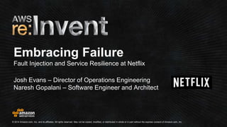 Embracing Failure 
Fault Injection and Service Resilience at Netflix 
Josh Evans – Director of Operations Engineering 
Naresh Gopalani – Software Engineer and Architect 
© 2014 Amazon.com, Inc. and its affiliates. All rights reserved. May not be copied, modified, or distributed in whole or in part without the express consent of Amazon.com, Inc. 
 