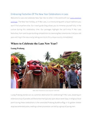 Embracing Festivities Of The New Year Celebrations in Laos
Welcome to Laos and celebrate New Year like no other in the world with our Laos vacation
package. The New Year holiday, or Pi Mai Laos, is a time bursting with unique traditions you
won't find anywhere else. Our travel guide blog allows you to immerse yourself fully in the
culture during this celebratory time. Our packages highlight the can't-miss Pi Mai Laos
festivities, from sand stupa-building competitions to cleansing Baci ceremonies. End your old
year and ring in the new one by taking one trip to this unique country immediately!
Where to Celebrate the Laos New Year?
Luang Prabang
New Year Festinal in Laos (Source: Internet)
Luang Prabang stands out as a premier destination for celebrating Pi Mai Laos, boasting an
extensive array of parades and festivities that typically span about seven days. A religious focal
point during these celebrations is the venerated Prabang Buddha effigy in its golden shelter
atop two extended poles, leading a street procession carried by a group of young men.
 