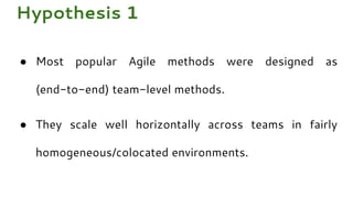 ● Most popular Agile methods were designed as
(end-to-end) team-level methods.
● They scale well horizontally across teams in fairly
homogeneous/colocated environments.
Hypothesis 1
 