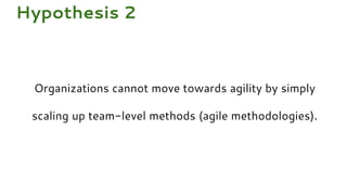 Organizations cannot move towards agility by simply
scaling up team-level methods (agile methodologies).
Hypothesis 2
 