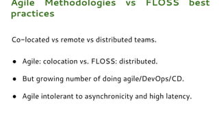Co-located vs remote vs distributed teams.
● Agile: colocation vs. FLOSS: distributed.
● But growing number of doing agile/DevOps/CD.
● Agile intolerant to asynchronicity and high latency.
Agile Methodologies vs FLOSS best
practices
 