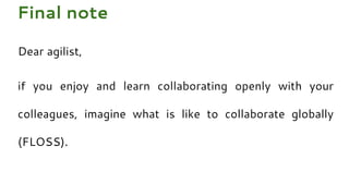 Dear agilist,
if you enjoy and learn collaborating openly with your
colleagues, imagine what is like to collaborate globally
(FLOSS).
Final note
 