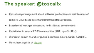 The speaker: @toscalix
● Consultancy/management about software production and maintenance of
complex Linux based systems/platforms/distros/products.
● Experienced manager in open and in distributed environments.
● Contributor in several FOSS communities (KDE, openSUSE…).
● Worked at known FLOSS orgs. like Codethink, Linaro, SUSE, ASOLIF...
● More about Agustín at his site.
 