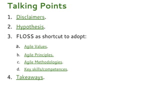 1. Disclaimers.
2. Hypothesis.
3. FLOSS as shortcut to adopt:
a. Agile Values.
b. Agile Principles.
c. Agile Methodologies.
d. Key skills/competences.
4. Takeaways.
Talking Points
 
