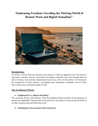 "Embracing Freedom: Unveiling the Thriving World of
Remote Work and Digital Nomadism"
Introduction:
As of late, a critical shift has occurred in the manner in which we approach work. The ascent of
innovation, network, and the consistently developing worldwide scene has brought forth the
ideas of remote work and the computerized traveler way of life. In this article, we will dig into
the complexities of these patterns, investigating their advantages, challenges, and the effect
they've had on the customary thought of work.
The Evolution of Work:
● Traditional 9-5 vs. Modern Flexibility:
The customary all day work structure, when the standard, has been tested by the development of
present day adaptability. Representatives presently have the chance to work outside the limits of
an office, picking when and where they work.
● Technological Advancements and Connectivity:
 