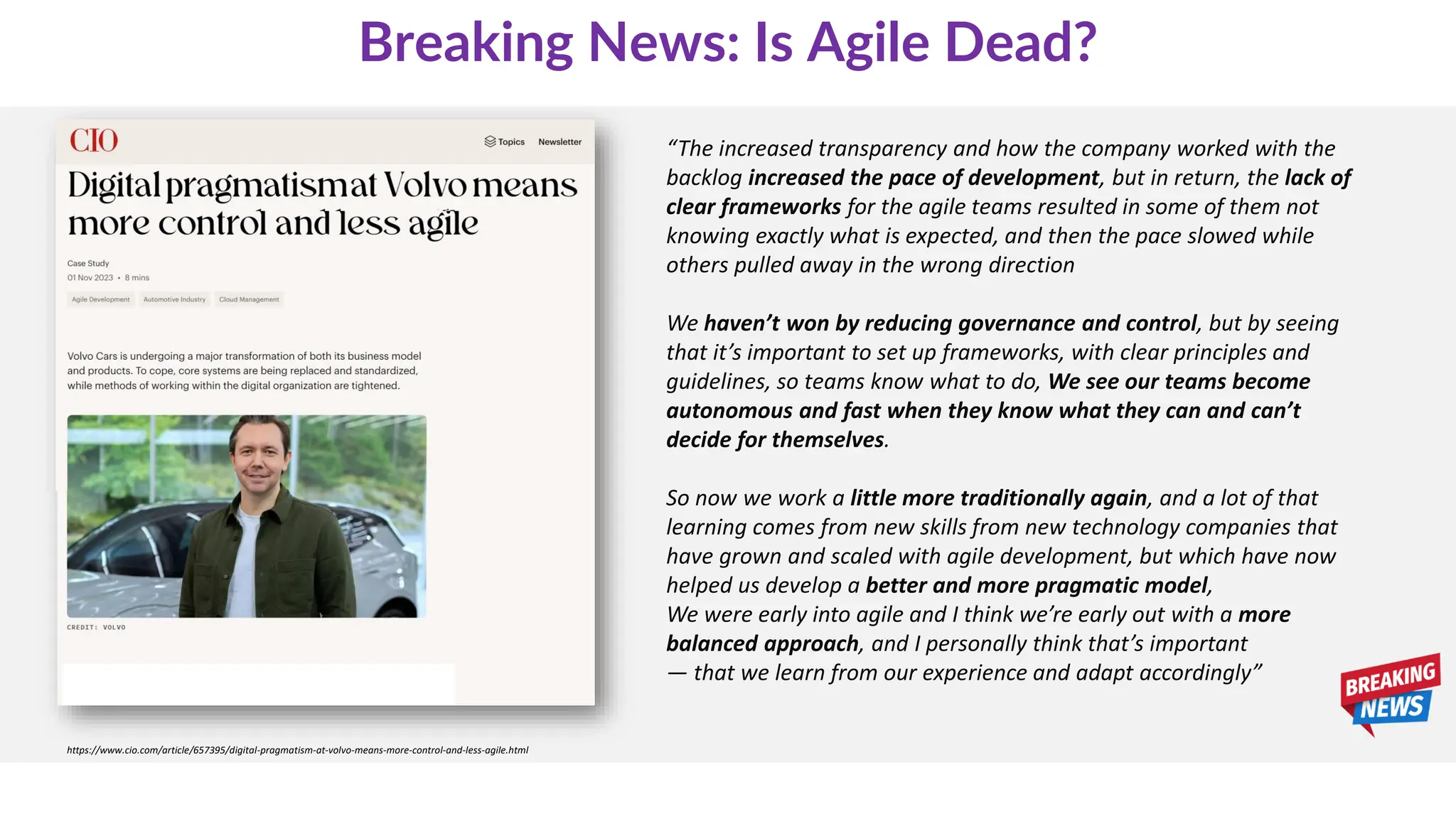 https://www.cio.com/article/657395/digital-pragmatism-at-volvo-means-more-control-and-less-agile.html
“The increased transparency and how the company worked with the
backlog increased the pace of development, but in return, the lack of
clear frameworks for the agile teams resulted in some of them not
knowing exactly what is expected, and then the pace slowed while
others pulled away in the wrong direction
We haven’t won by reducing governance and control, but by seeing
that it’s important to set up frameworks, with clear principles and
guidelines, so teams know what to do, We see our teams become
autonomous and fast when they know what they can and can’t
decide for themselves.
So now we work a little more traditionally again, and a lot of that
learning comes from new skills from new technology companies that
have grown and scaled with agile development, but which have now
helped us develop a better and more pragmatic model,
We were early into agile and I think we’re early out with a more
balanced approach, and I personally think that’s important
— that we learn from our experience and adapt accordingly”
Breaking News: Is Agile Dead?
 