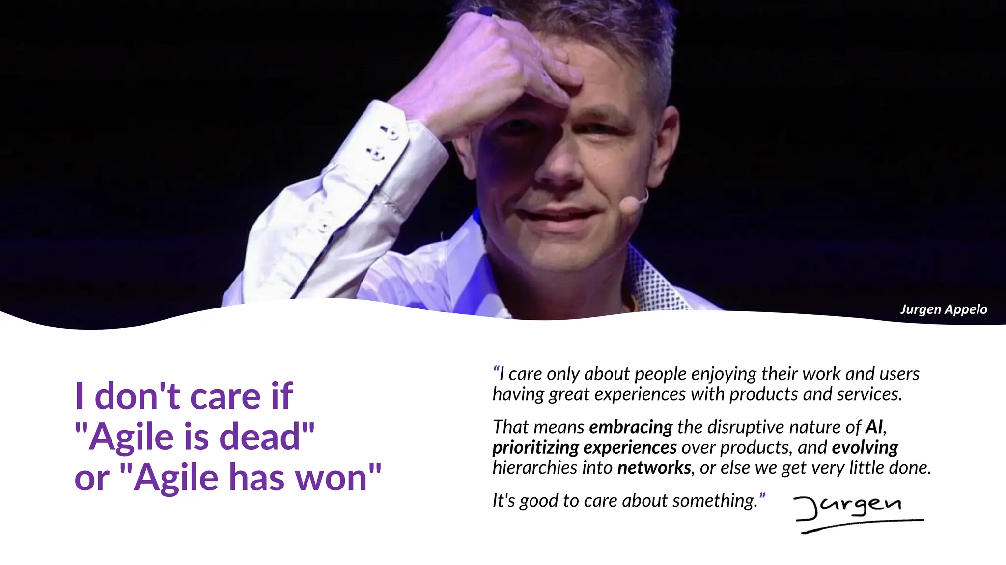 I don't care if
"Agile is dead"
or "Agile has won"
“I care only about people enjoying their work and users
having great experiences with products and services.
That means embracing the disruptive nature of AI,
prioritizing experiences over products, and evolving
hierarchies into networks, or else we get very little done.
It's good to care about something.”
Jurgen Appelo
 