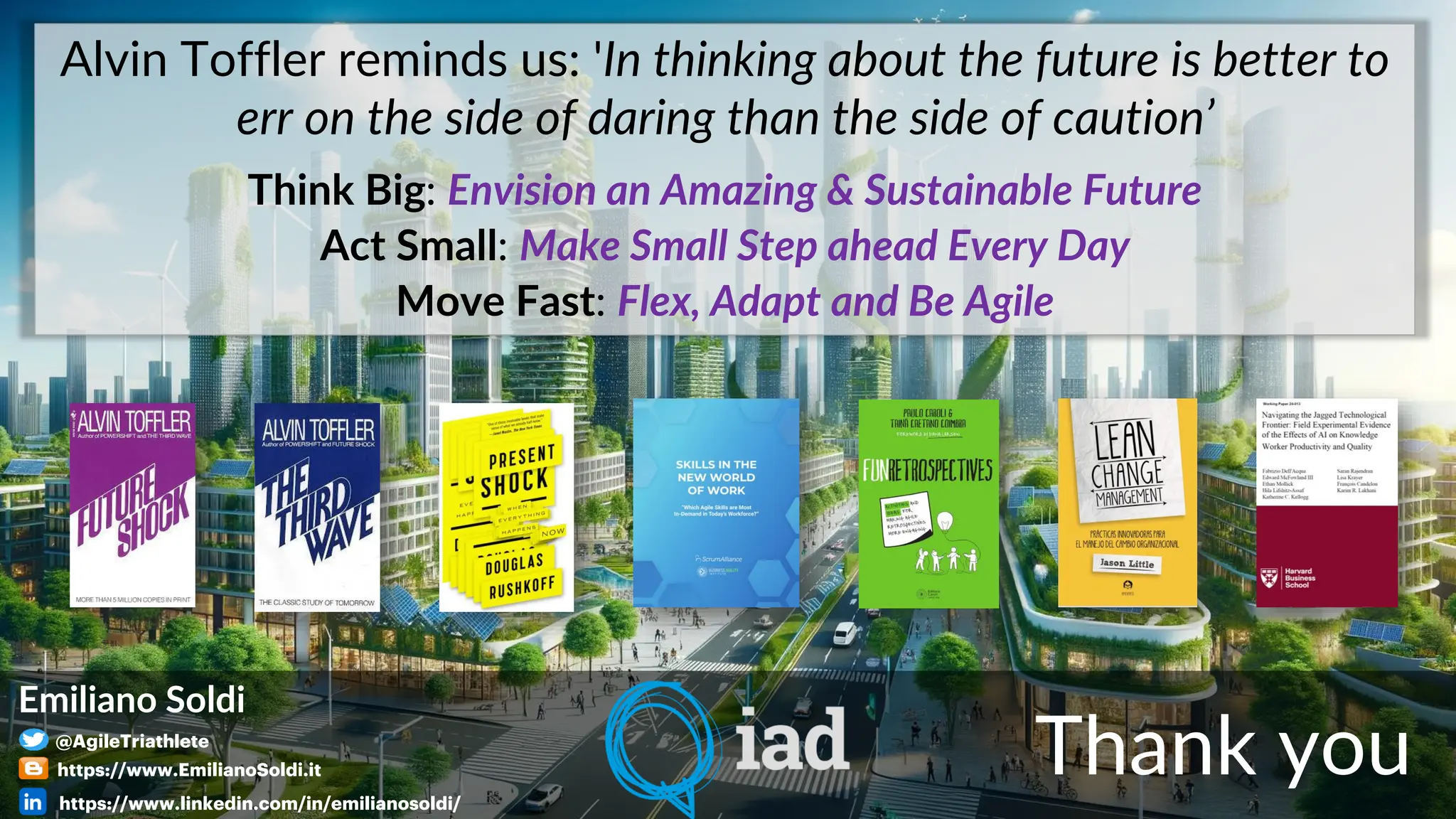 Alvin Toffler reminds us: 'In thinking about the future is better to
err on the side of daring than the side of caution’
Think Big: Envision an Amazing & Sustainable Future
Act Small: Make Small Step ahead Every Day
Move Fast: Flex, Adapt and Be Agile
Thank you
Emiliano Soldi
@AgileTriathlete
https://www.EmilianoSoldi.it
https://www.linkedin.com/in/emilianosoldi/
 