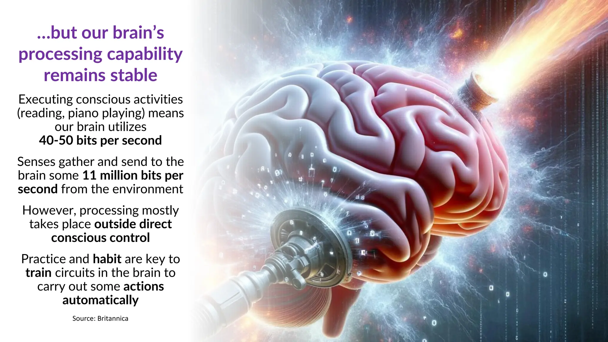 Executing conscious activities
(reading, piano playing) means
our brain utilizes
40-50 bits per second
Senses gather and send to the
brain some 11 million bits per
second from the environment
However, processing mostly
takes place outside direct
conscious control
Practice and habit are key to
train circuits in the brain to
carry out some actions
automatically
…but our brain’s
processing capability
remains stable
Source: Britannica
 