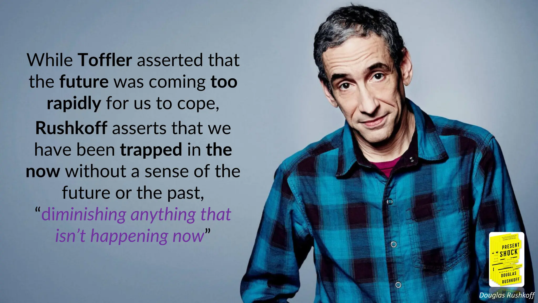 While Toffler asserted that
the future was coming too
rapidly for us to cope,
Rushkoff asserts that we
have been trapped in the
now without a sense of the
future or the past,
“diminishing anything that
isn’t happening now”
Douglas Rushkoff
 
