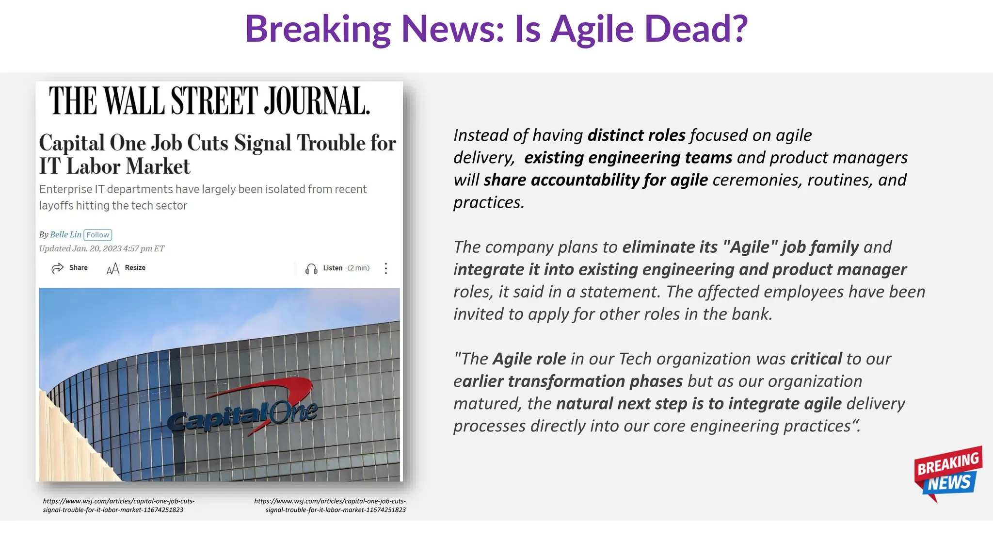 Instead of having distinct roles focused on agile
delivery, existing engineering teams and product managers
will share accountability for agile ceremonies, routines, and
practices.
The company plans to eliminate its "Agile" job family and
integrate it into existing engineering and product manager
roles, it said in a statement. The affected employees have been
invited to apply for other roles in the bank.
"The Agile role in our Tech organization was critical to our
earlier transformation phases but as our organization
matured, the natural next step is to integrate agile delivery
processes directly into our core engineering practices“.
https://www.wsj.com/articles/capital-one-job-cuts-
signal-trouble-for-it-labor-market-11674251823
https://www.wsj.com/articles/capital-one-job-cuts-
signal-trouble-for-it-labor-market-11674251823
Breaking News: Is Agile Dead?
 