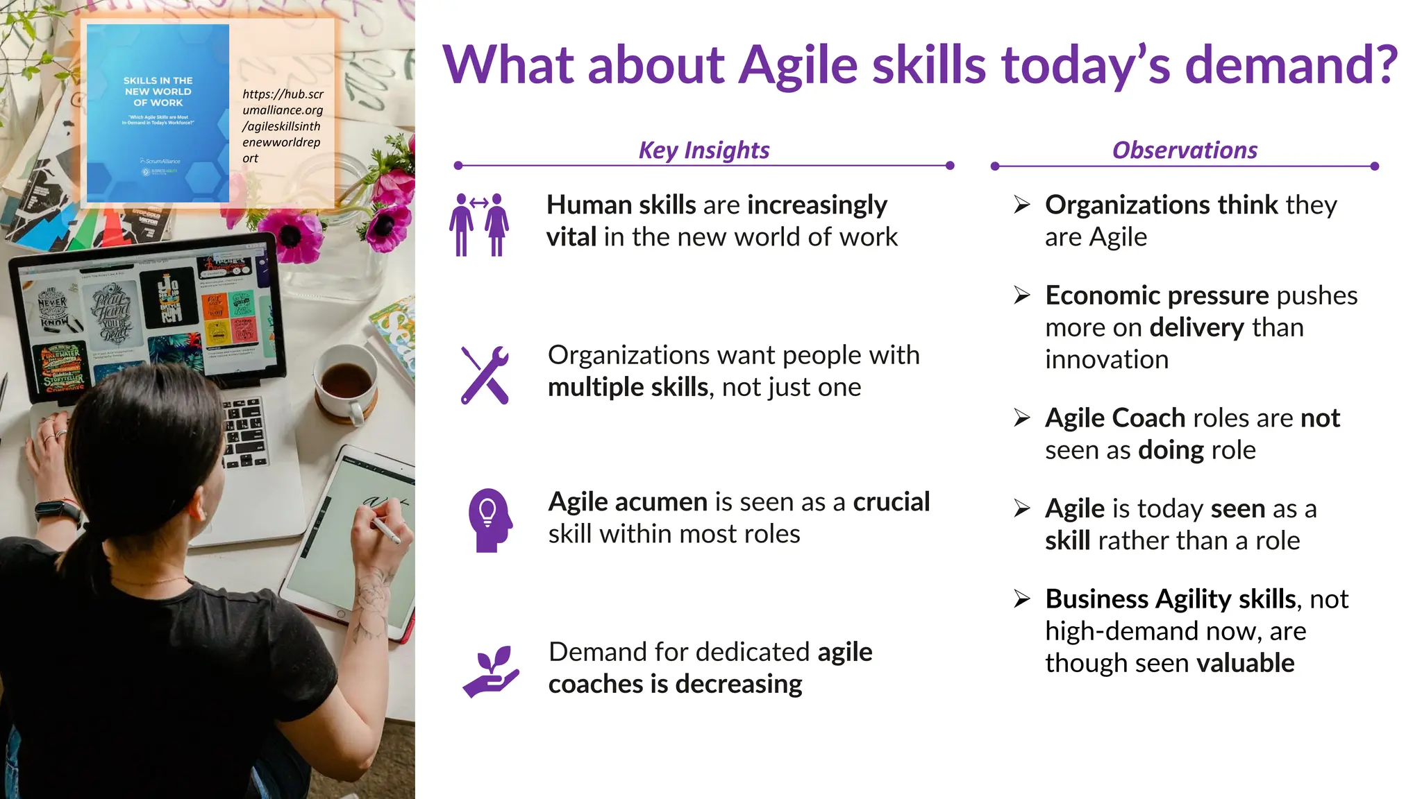 https://hub.scr
umalliance.org
/agileskillsinth
enewworldrep
ort
Human skills are increasingly
vital in the new world of work
Agile acumen is seen as a crucial
skill within most roles
Demand for dedicated agile
coaches is decreasing
Organizations want people with
multiple skills, not just one
What about Agile skills today’s demand?
➢ Organizations think they
are Agile
➢ Economic pressure pushes
more on delivery than
innovation
➢ Agile Coach roles are not
seen as doing role
➢ Agile is today seen as a
skill rather than a role
➢ Business Agility skills, not
high-demand now, are
though seen valuable
Key Insights Observations
 