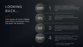 LOOKING
BACK...
The focus of most Higher
Education Institutes over
the past 18 months...
ACADEMIC
INTEGRITY
USING IT
FOR T&L
ETHICAL
ISSUES
RESEARCH &
GRANTS
1
2
3
4
LLMs as a partner not replacement,
personalised learning and automating tasks.
Internal LLMs
Challenges of AI plagiarism, academic
dishonesty, AI detection, promoting culture of
integrity through AI Literacy and “The Golden
Mean”
Ensuring transparency and accountability in
AI applications, algorithm bias, data privacy,
ethical approach to research and don’t feed
the machine
There’s an AI or GPT for that... data analysis,
research automation, potential to
supercharge academic research and grant
writing:
• As of my last knowledge update
• Full and Sole Authorship
 